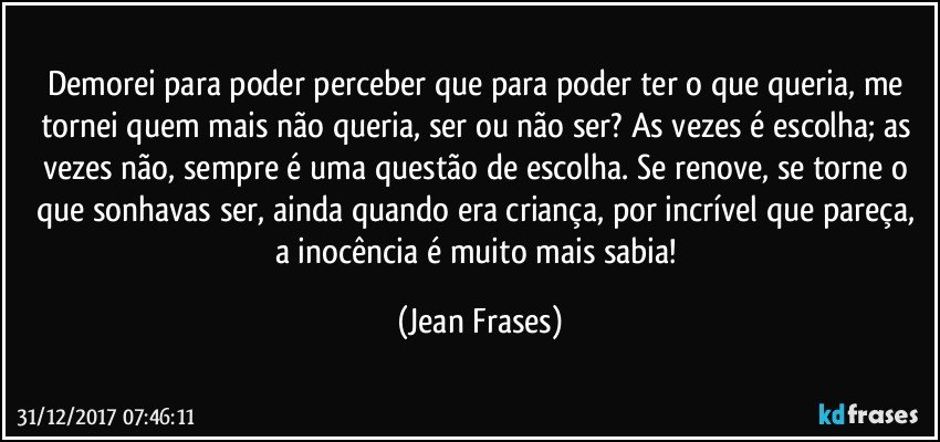 Demorei para poder perceber que para poder ter o que queria, me tornei quem mais não queria, ser ou não ser? As vezes é escolha; as vezes não, sempre é uma questão de escolha. Se renove, se torne o que sonhavas ser, ainda quando era criança, por incrível que pareça, a inocência é muito mais sabia! (Jean Frases)