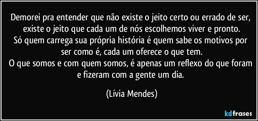 Demorei pra entender que não existe o jeito certo ou errado de ser, existe o jeito que cada um de nós escolhemos viver e pronto.
Só quem carrega sua própria história é quem sabe os motivos por ser como é, cada um oferece o que tem.
O que somos e com quem somos, é apenas um reflexo do que foram e fizeram com a gente um dia. (Lívia Mendes)