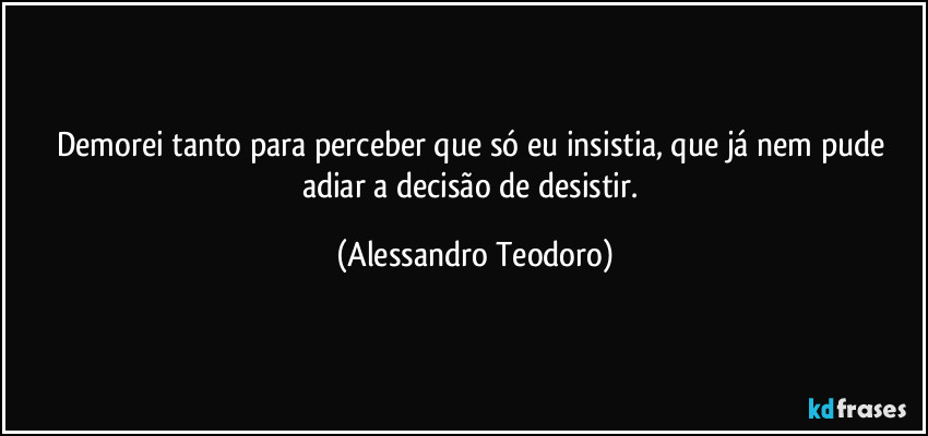 Demorei tanto para perceber que só eu insistia, que já nem pude adiar a decisão de desistir. (Alessandro Teodoro)