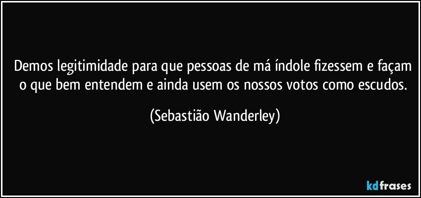 Demos legitimidade para que pessoas de má índole fizessem e façam o que bem entendem e ainda usem os nossos votos como escudos. (Sebastião Wanderley)