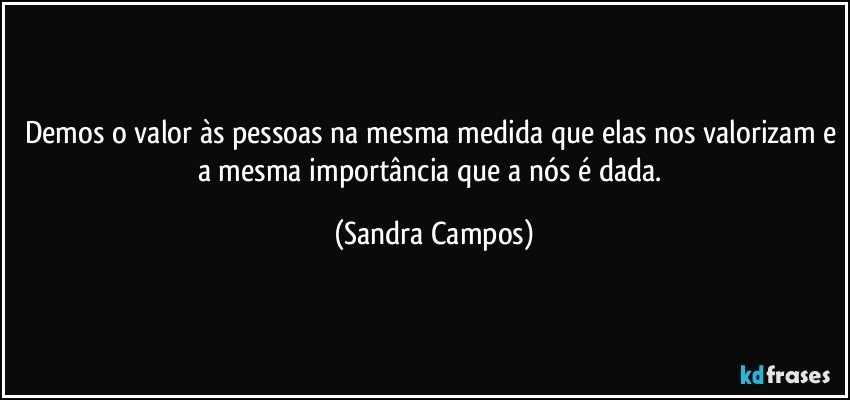 Demos o valor às pessoas na mesma medida que elas nos valorizam e a mesma importância que a nós é dada. (Sandra Campos)