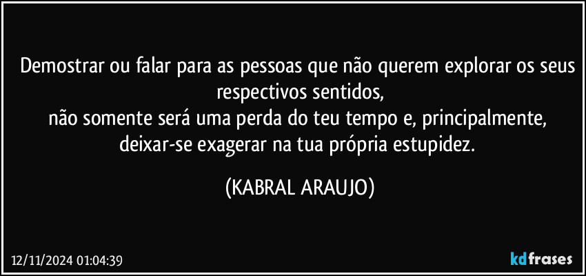 Demostrar ou falar para as pessoas que não querem explorar os seus respectivos sentidos,
não somente será uma perda do teu tempo e, principalmente, deixar-se exagerar na tua própria estupidez. (KABRAL ARAUJO)