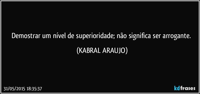 Demostrar um nível de superioridade; não significa ser arrogante. (KABRAL ARAUJO)