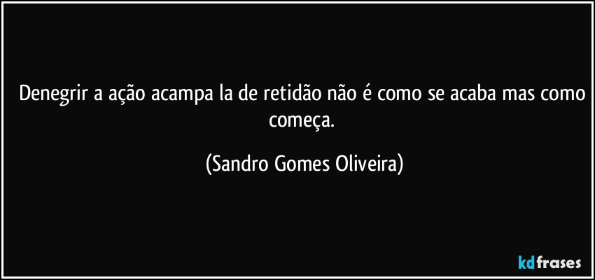 Denegrir a ação acampa la de retidão não é como se acaba mas como começa. (Sandro Gomes Oliveira)