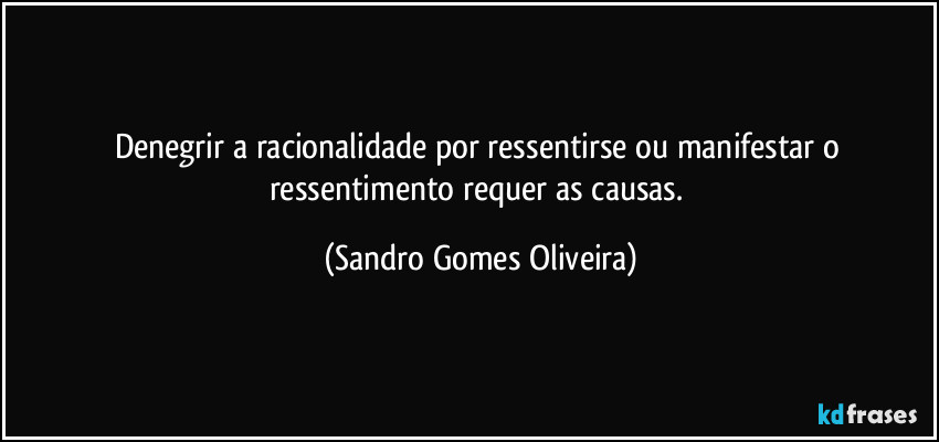 Denegrir a racionalidade por ressentirse ou manifestar o ressentimento requer as causas. (Sandro Gomes Oliveira)