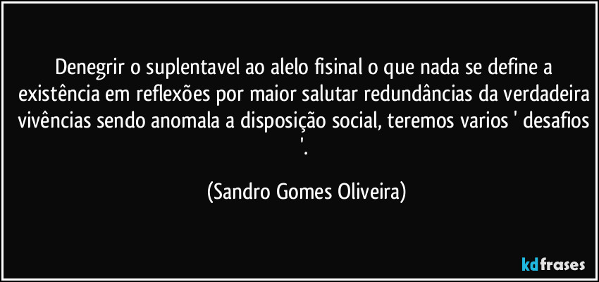 Denegrir o suplentavel ao alelo fisinal o que nada se define a existência em reflexões por maior salutar redundâncias da verdadeira vivências sendo anomala a disposição social, teremos varios ' desafios '. (Sandro Gomes Oliveira)