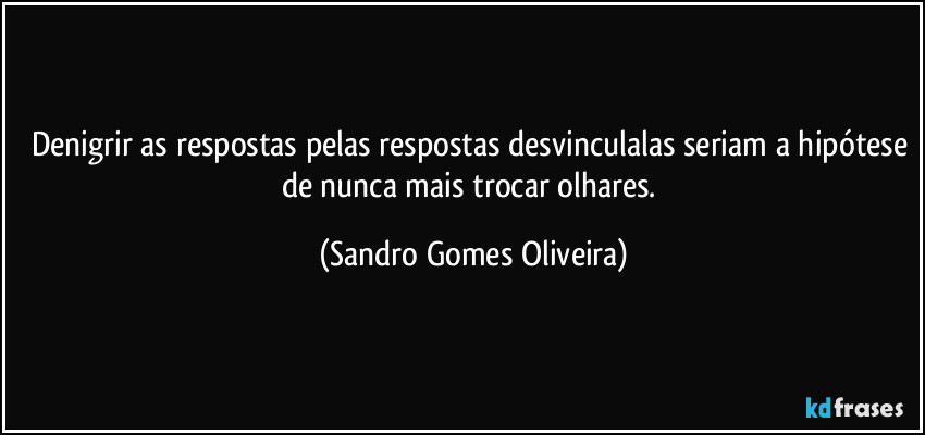 Denigrir as respostas pelas respostas desvinculalas seriam a hipótese de nunca mais trocar olhares. (Sandro Gomes Oliveira)
