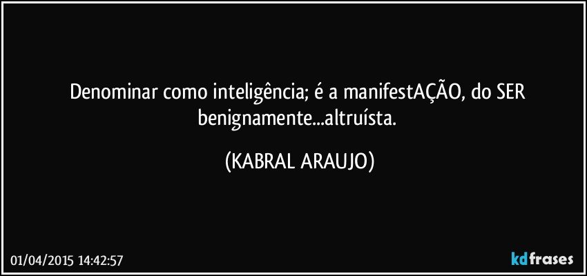 Denominar como inteligência; é a manifestAÇÃO, do SER benignamente...altruísta. (KABRAL ARAUJO)