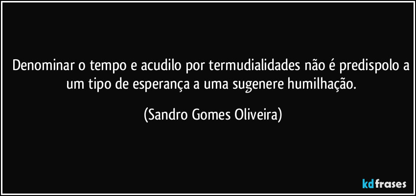 Denominar o tempo e acudilo por termudialidades não é predispolo a um tipo de esperança a uma sugenere humilhação. (Sandro Gomes Oliveira)