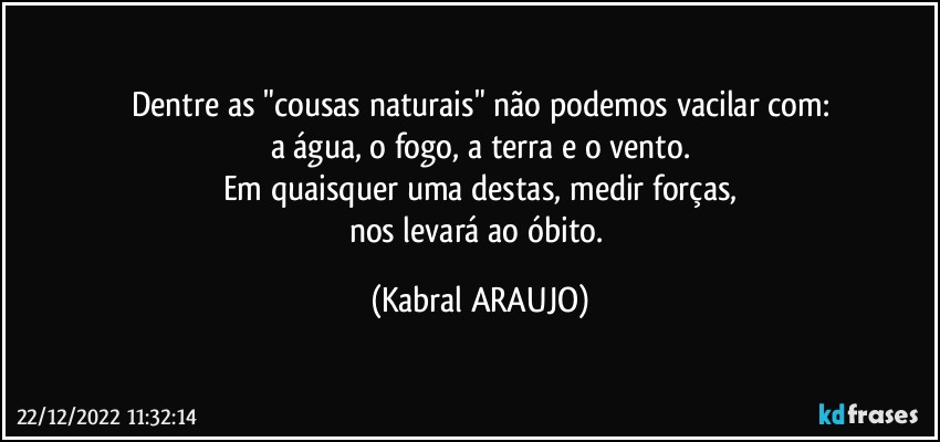 Dentre as "cousas naturais" não podemos vacilar com:
a água, o fogo, a terra e o vento.
Em quaisquer uma destas, medir forças,
nos levará ao óbito. (KABRAL ARAUJO)