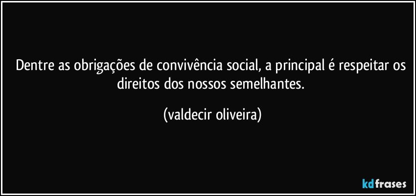 Dentre as obrigações de convivência social, a principal é respeitar os direitos dos nossos semelhantes. (valdecir oliveira)