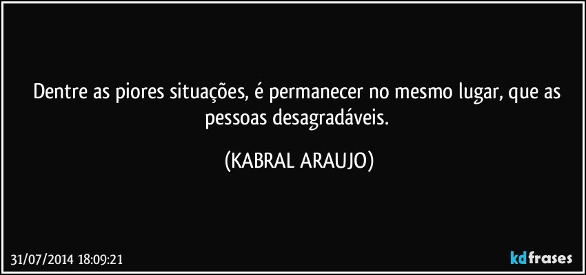 Dentre as piores situações, é permanecer no mesmo lugar, que as pessoas desagradáveis. (KABRAL ARAUJO)