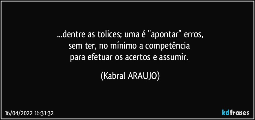 ...dentre as tolices; uma é "apontar" erros,
sem ter, no mínimo a competência 
para efetuar os acertos e assumir. (KABRAL ARAUJO)