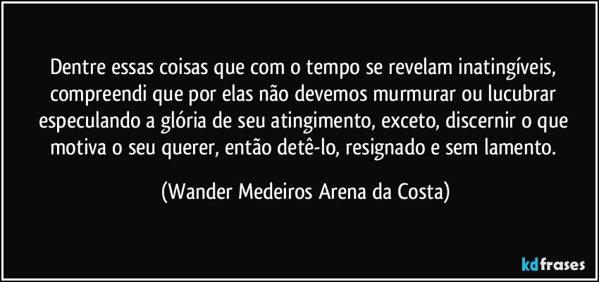 Dentre essas coisas que com o tempo se revelam inatingíveis, compreendi que por elas não devemos murmurar ou lucubrar especulando a glória de seu atingimento, exceto, discernir o que motiva o seu querer, então detê-lo, resignado e sem lamento. (Wander Medeiros Arena da Costa)