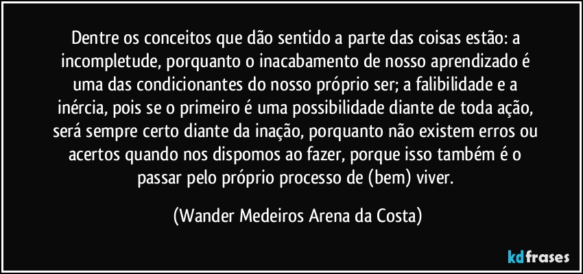 Dentre os conceitos que dão sentido a parte das coisas estão: a incompletude, porquanto o inacabamento de nosso aprendizado é uma das condicionantes do nosso próprio ser; a falibilidade e a inércia, pois se o primeiro é uma possibilidade diante de toda ação, será sempre certo diante da inação, porquanto não existem erros ou acertos quando nos dispomos ao fazer, porque isso também é o passar pelo próprio processo de (bem) viver. (Wander Medeiros Arena da Costa)