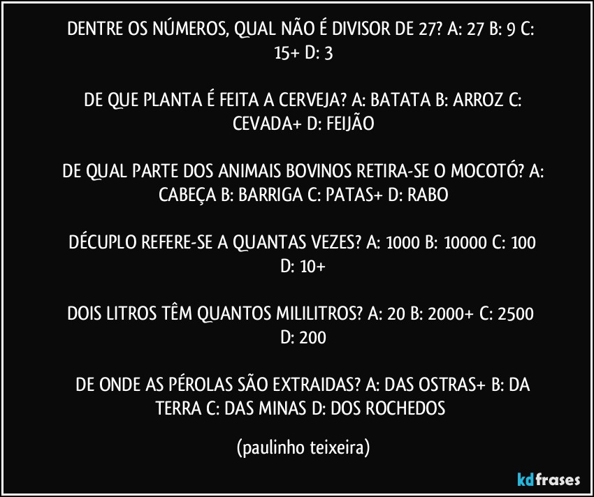 DENTRE OS NÚMEROS, QUAL NÃO É DIVISOR DE 27?  A: 27  B: 9  C: 15+  D: 3

 DE QUE PLANTA É FEITA A CERVEJA?  A: BATATA  B: ARROZ  C: CEVADA+  D: FEIJÃO

 DE QUAL PARTE DOS ANIMAIS BOVINOS RETIRA-SE O MOCOTÓ?  A: CABEÇA  B: BARRIGA  C: PATAS+  D: RABO

 DÉCUPLO REFERE-SE A QUANTAS VEZES?  A: 1000  B: 10000  C: 100  D: 10+

DOIS LITROS TÊM QUANTOS MILILITROS?  A: 20  B: 2000+  C: 2500  D: 200

 DE ONDE AS PÉROLAS SÃO EXTRAIDAS?  A: DAS OSTRAS+  B: DA TERRA  C: DAS MINAS  D: DOS ROCHEDOS (paulinho teixeira)