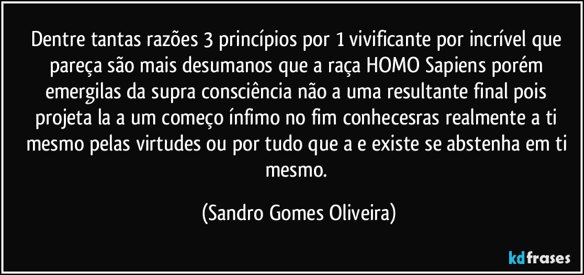 Dentre tantas razões 3 princípios por 1 vivificante por incrível que pareça são mais desumanos que a raça HOMO Sapiens porém emergilas da supra consciência não a uma resultante final pois projeta la a um começo ínfimo no fim conhecesras realmente a ti mesmo pelas virtudes ou por tudo que a e existe se abstenha em ti mesmo. (Sandro Gomes Oliveira)