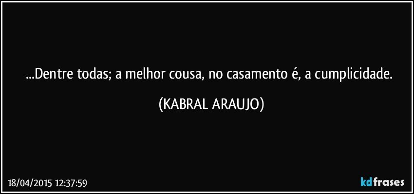 ...Dentre todas; a melhor cousa, no casamento é, a cumplicidade. (KABRAL ARAUJO)