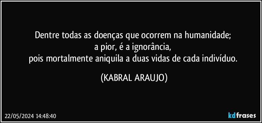 Dentre todas as doenças que ocorrem na humanidade; 
a pior, é a ignorância, 
pois mortalmente aniquila a duas vidas de cada indivíduo. (KABRAL ARAUJO)