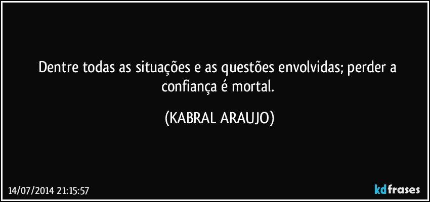 Dentre todas as situações e as questões envolvidas; perder a confiança é mortal. (KABRAL ARAUJO)