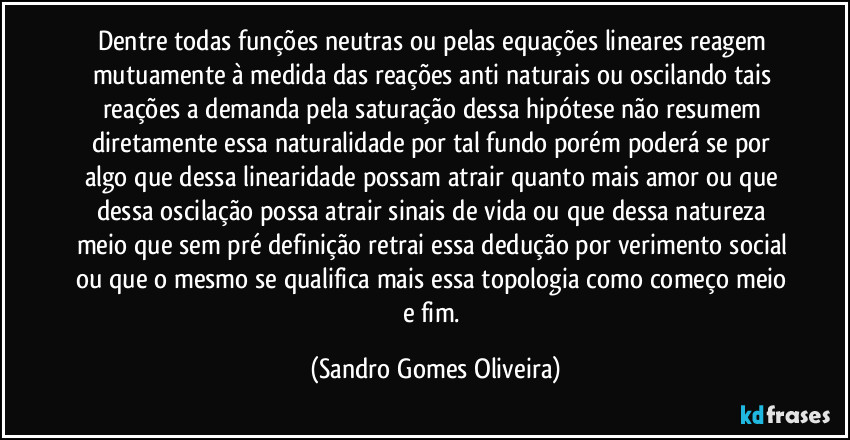 Dentre todas funções neutras ou pelas equações lineares reagem mutuamente à medida das reações anti naturais ou oscilando tais reações a demanda pela saturação dessa hipótese não resumem diretamente essa naturalidade por tal fundo porém poderá se por algo que dessa linearidade possam atrair quanto mais amor ou que dessa oscilação possa atrair sinais de vida ou que dessa natureza meio que sem pré definição retrai essa dedução por verimento social ou que o mesmo se qualifica mais essa topologia como começo meio e fim. (Sandro Gomes Oliveira)