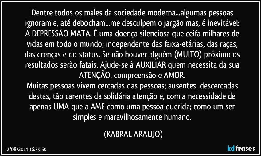 Dentre todos os males da sociedade moderna...algumas pessoas ignoram e, até debocham...me desculpem o jargão mas, é inevitável: A DEPRESSÃO MATA. É uma doença silenciosa que ceifa milhares de vidas em todo o mundo; independente das faixa-etárias, das raças, das crenças e do status. Se não houver alguém (MUITO) próximo os resultados serão fatais. Ajude-se à AUXILIAR quem necessita da sua ATENÇÃO, compreensão e AMOR. 
Muitas pessoas vivem cercadas das pessoas; ausentes, descercadas destas, tão carentes da solidária atenção e, com a necessidade de apenas UMA que a AME como uma pessoa querida; como um ser simples e maravilhosamente humano. (KABRAL ARAUJO)