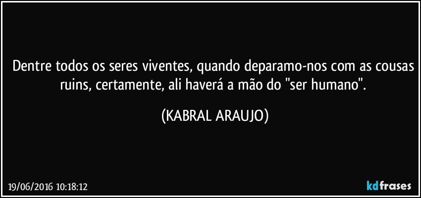 Dentre todos os seres viventes, quando deparamo-nos com as cousas ruins, certamente, ali haverá a mão do "ser humano". (KABRAL ARAUJO)