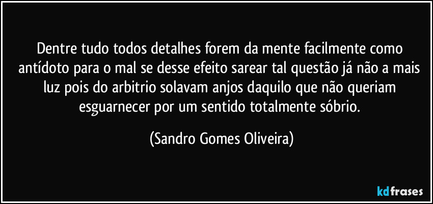 Dentre tudo todos detalhes forem da mente facilmente como antídoto para o mal se desse efeito sarear tal questão já não a mais luz pois do arbitrio solavam anjos daquilo que não queriam esguarnecer por um sentido totalmente sóbrio. (Sandro Gomes Oliveira)