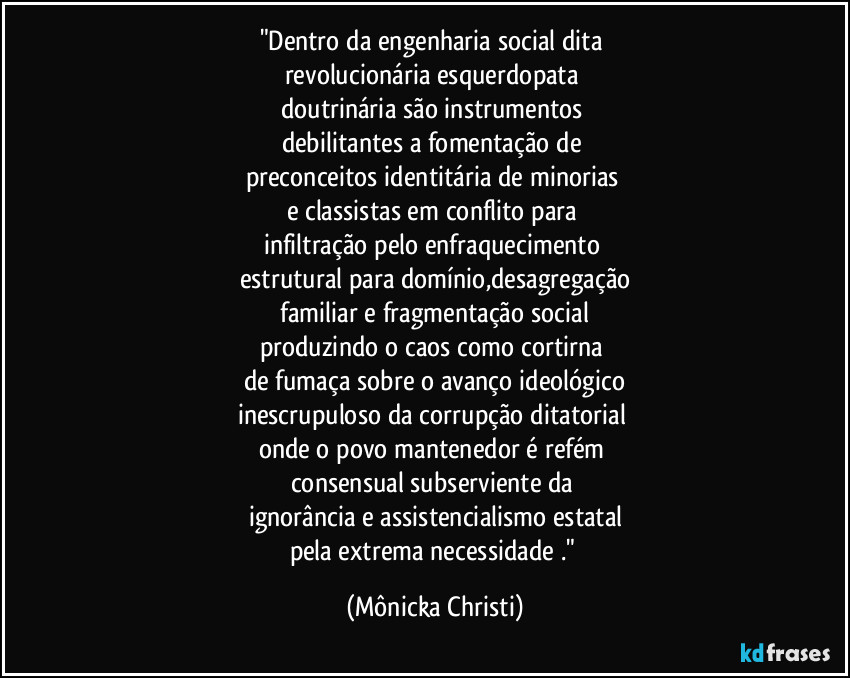 "Dentro da engenharia social dita 
revolucionária esquerdopata 
doutrinária são instrumentos 
debilitantes a fomentação de 
preconceitos identitária de minorias 
e classistas em conflito para 
infiltração pelo enfraquecimento 
estrutural para domínio,desagregação
 familiar e fragmentação social 
produzindo o caos como cortirna 
de fumaça sobre o avanço ideológico
inescrupuloso da corrupção ditatorial 
onde o povo mantenedor é refém 
consensual subserviente da 
ignorância e assistencialismo estatal
pela extrema necessidade ." (Mônicka Christi)
