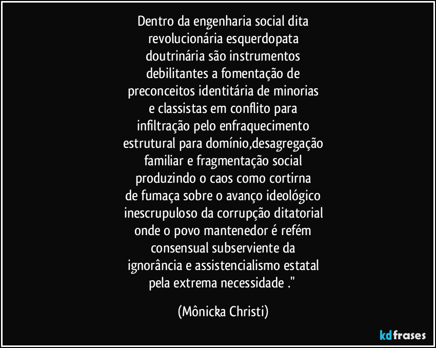Dentro da engenharia social dita
revolucionária esquerdopata
doutrinária são instrumentos
debilitantes a fomentação de
preconceitos identitária de minorias
e classistas em conflito para
infiltração pelo enfraquecimento
estrutural para domínio,desagregação
familiar e fragmentação social
produzindo o caos como cortirna
de fumaça sobre o avanço ideológico
inescrupuloso da corrupção ditatorial
onde o povo mantenedor é refém
consensual subserviente da
ignorância e assistencialismo estatal
pela extrema necessidade ." (Mônicka Christi)