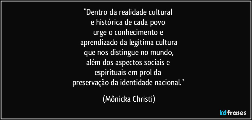"Dentro da realidade cultural 
e histórica de cada povo 
urge o conhecimento e 
aprendizado da legítima cultura
 que nos distingue no mundo, 
além dos aspectos sociais e 
espirituais em prol da 
preservação da identidade nacional." (Mônicka Christi)