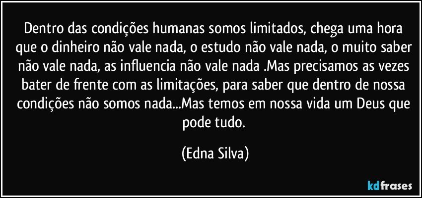 Dentro das condições humanas somos limitados, chega uma hora que o dinheiro não vale nada, o estudo não vale nada, o muito saber não vale nada, as influencia não vale nada .Mas precisamos as vezes bater de frente com as limitações, para saber que dentro de nossa condições não somos nada...Mas temos em nossa vida um Deus que pode tudo. (Edna Silva)