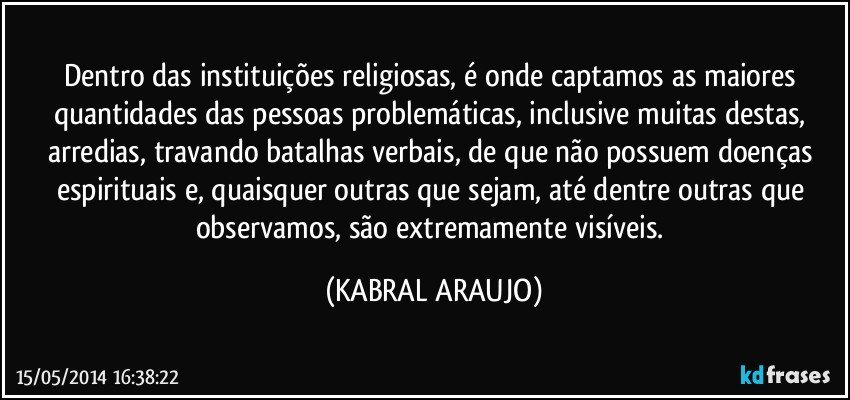 Dentro das instituições religiosas, é onde captamos as maiores quantidades das pessoas problemáticas, inclusive muitas destas, arredias, travando batalhas verbais, de que não possuem doenças espirituais e, quaisquer outras que sejam, até dentre outras que observamos, são extremamente visíveis. (KABRAL ARAUJO)