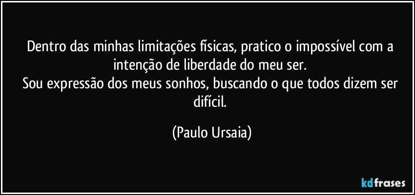 Dentro das minhas limitações físicas, pratico o impossível com a intenção de liberdade do meu ser. 
Sou expressão dos meus sonhos, buscando o que todos dizem ser difícil. (Paulo Ursaia)