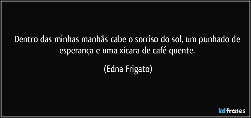 Dentro das minhas manhãs cabe o sorriso do sol, um punhado de esperança e uma xícara de café quente. (Edna Frigato)