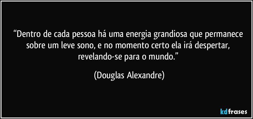 “Dentro de cada pessoa há uma energia grandiosa que permanece sobre um leve sono, e no momento certo ela irá despertar, revelando-se para o mundo.” (Douglas Alexandre)