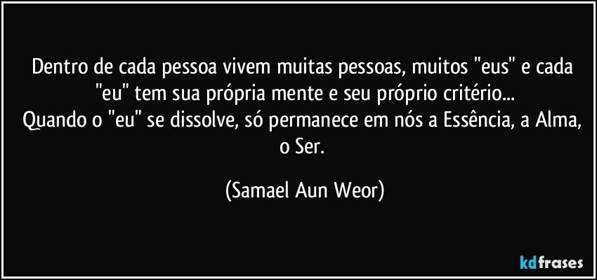 Dentro de cada pessoa vivem muitas pessoas, muitos "eus" e cada "eu" tem sua própria mente e seu próprio critério...
Quando o "eu" se dissolve, só permanece em nós a Essência, a Alma, o Ser. (Samael Aun Weor)