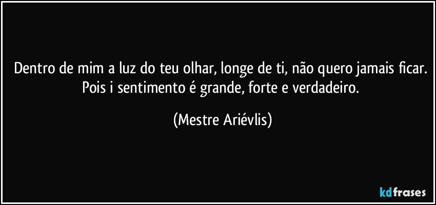 Dentro de mim a luz do teu olhar, longe de ti, não quero jamais ficar. Pois i sentimento é grande, forte e verdadeiro. (Mestre Ariévlis)