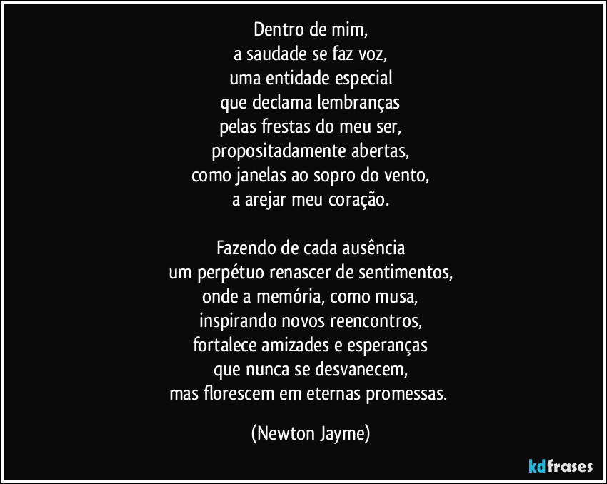 Dentro de mim,
a saudade se faz voz,
uma entidade especial
que declama lembranças
pelas frestas do meu ser,
propositadamente abertas,
como janelas ao sopro do vento,
a arejar meu coração.

Fazendo de cada ausência
um perpétuo renascer de sentimentos,
onde a memória, como musa,
inspirando novos reencontros,
fortalece amizades e esperanças
que nunca se desvanecem,
mas florescem em eternas promessas. (Newton Jayme)