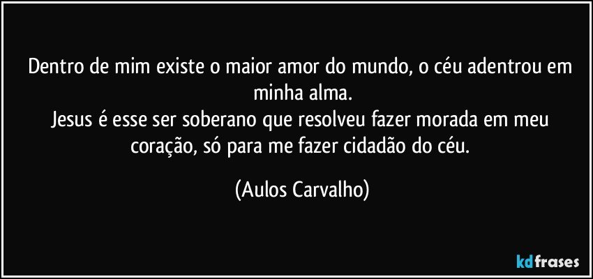 Dentro de mim existe o maior amor do mundo, o céu adentrou em minha alma.
Jesus é esse ser soberano que resolveu fazer morada em meu coração, só para me fazer cidadão do céu. (Aulos Carvalho)