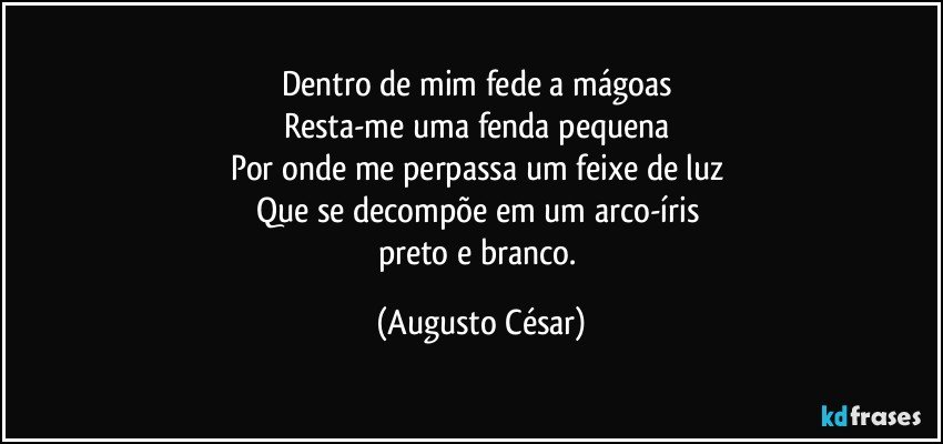 Dentro de mim fede a mágoas 
Resta-me uma fenda pequena 
Por onde me perpassa um feixe de luz 
Que se decompõe em um arco-íris 
preto e branco. (Augusto César)