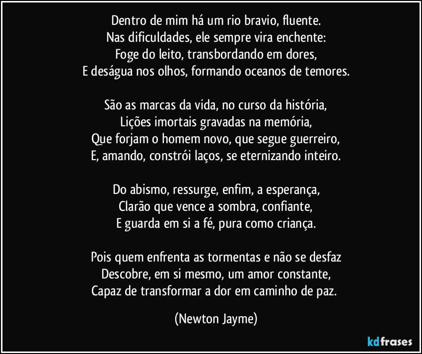 Dentro de mim há um rio bravio, fluente.
Nas dificuldades, ele sempre vira enchente:
Foge do leito, transbordando em dores,
E deságua nos olhos, formando oceanos de temores.

São as marcas da vida, no curso da história,
Lições imortais gravadas na memória,
Que forjam o homem novo, que segue guerreiro,
E, amando, constrói laços, se eternizando inteiro.

Do abismo, ressurge, enfim, a esperança,
Clarão que vence a sombra, confiante,
E guarda em si a fé, pura como criança.

Pois quem enfrenta as tormentas e não se desfaz
Descobre, em si mesmo, um amor constante,
Capaz de transformar a dor em caminho de paz. (Newton Jayme)