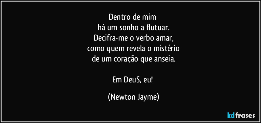 Dentro de mim 
há um sonho a flutuar.
Decifra-me o verbo amar,
como quem revela o mistério
de um coração que anseia.

Em DeuS, eu! (Newton Jayme)