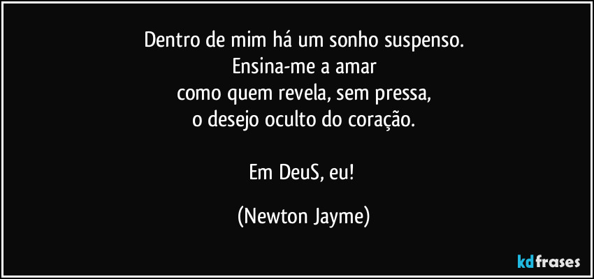 Dentro de mim há um sonho suspenso.
Ensina-me a amar
como quem revela, sem pressa,
o desejo oculto do coração.

Em DeuS, eu! (Newton Jayme)