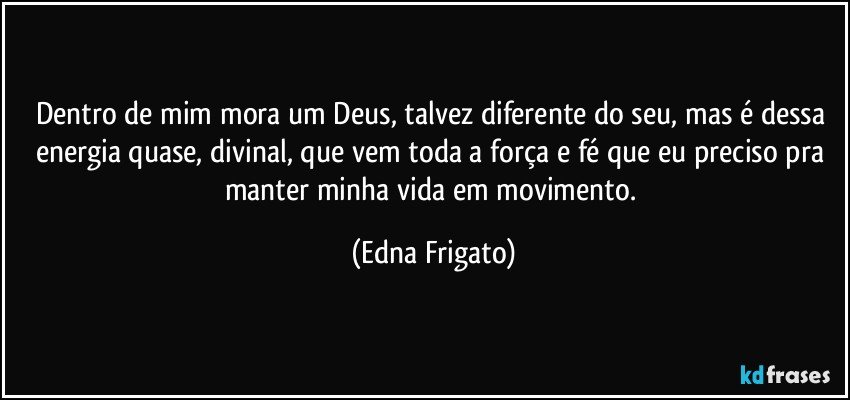 Dentro de mim mora um Deus, talvez diferente do seu, mas é dessa energia quase, divinal, que vem toda a força e fé que eu preciso pra manter minha vida em movimento. (Edna Frigato)