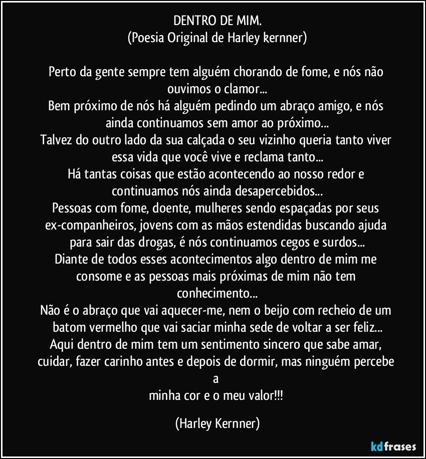 DENTRO DE MIM.
(Poesia Original de Harley kernner)

Perto da gente sempre tem alguém chorando de fome, e nós não ouvimos o clamor...
Bem próximo de nós há alguém pedindo um abraço amigo, e nós ainda continuamos sem amor ao próximo...
Talvez do outro lado da sua calçada o seu vizinho queria tanto viver essa vida que você vive e reclama tanto...
Há tantas coisas que estão acontecendo ao nosso redor e continuamos nós ainda desapercebidos...
Pessoas com fome, doente, mulheres sendo espaçadas por seus ex-companheiros, jovens com as mãos estendidas buscando ajuda para sair das drogas, é nós continuamos cegos e surdos...
Diante de todos esses acontecimentos algo dentro de mim me consome e as pessoas mais próximas de mim não tem conhecimento...
Não é o abraço que vai aquecer-me, nem o beijo com recheio de um batom vermelho que vai saciar minha sede de voltar a ser feliz...
Aqui dentro de mim tem um sentimento sincero que sabe amar, cuidar, fazer carinho antes e depois de dormir, mas ninguém percebe a 
minha cor e o meu valor!!! (Harley Kernner)