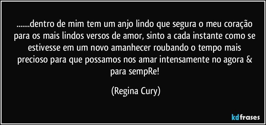 ...dentro de mim tem um anjo lindo que segura  o meu coração  para os  mais lindos versos de amor, sinto a cada instante como se estivesse em  um novo amanhecer roubando  o   tempo mais precioso para que possamos  nos amar  intensamente no agora & para sempRe! (Regina Cury)