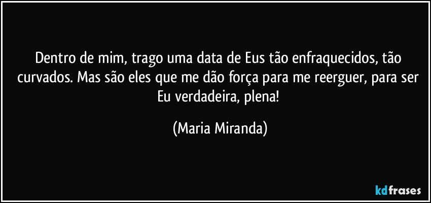 Dentro de mim, trago uma data de Eus tão enfraquecidos, tão curvados. Mas são eles que me dão força para me reerguer, para ser Eu verdadeira, plena! (Maria Miranda)