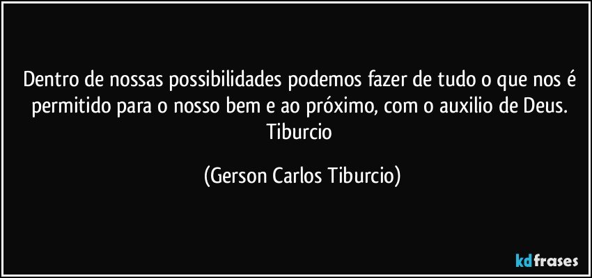 Dentro de nossas possibilidades podemos fazer de tudo o que nos é permitido para o nosso bem e ao próximo, com o auxilio de Deus. Tiburcio (Gerson Carlos Tiburcio)