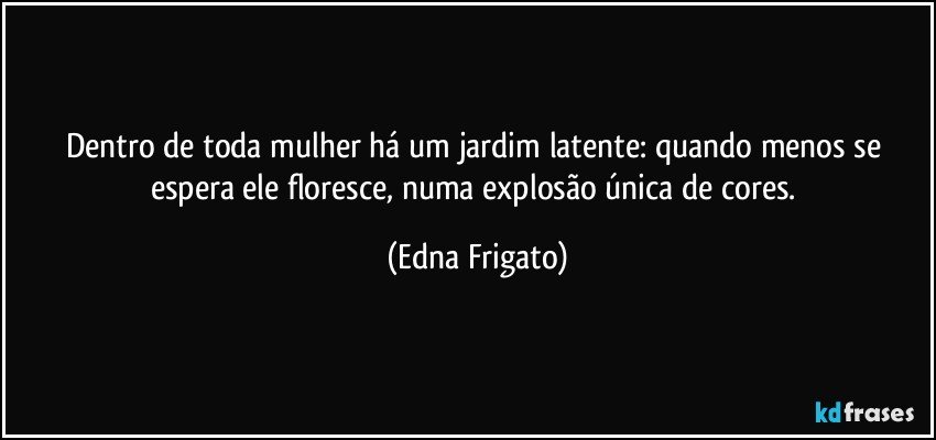 Dentro de toda mulher há um jardim latente: quando menos se espera ele floresce, numa explosão única de cores. (Edna Frigato)